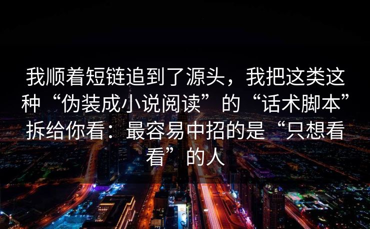 我顺着短链追到了源头，我把这类这种“伪装成小说阅读”的“话术脚本”拆给你看：最容易中招的是“只想看看”的人