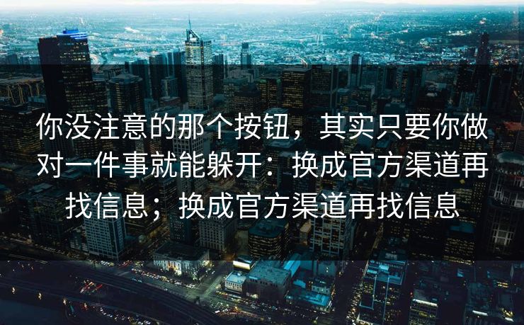 你没注意的那个按钮，其实只要你做对一件事就能躲开：换成官方渠道再找信息；换成官方渠道再找信息