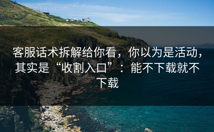 客服话术拆解给你看，你以为是活动，其实是“收割入口”：能不下载就不下载