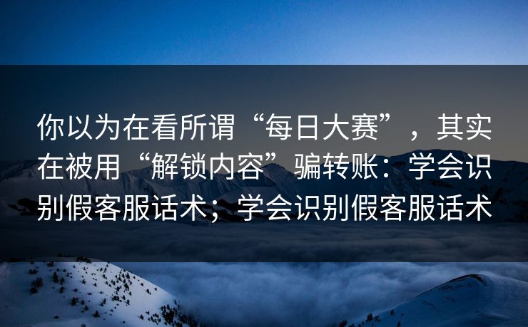 你以为在看所谓“每日大赛”，其实在被用“解锁内容”骗转账：学会识别假客服话术；学会识别假客服话术