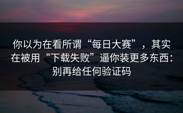 你以为在看所谓“每日大赛”，其实在被用“下载失败”逼你装更多东西：别再给任何验证码