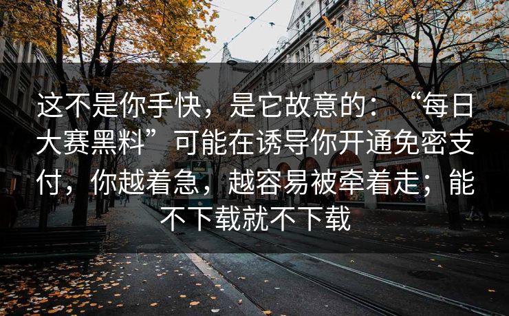 这不是你手快，是它故意的：“每日大赛黑料”可能在诱导你开通免密支付，你越着急，越容易被牵着走；能不下载就不下载