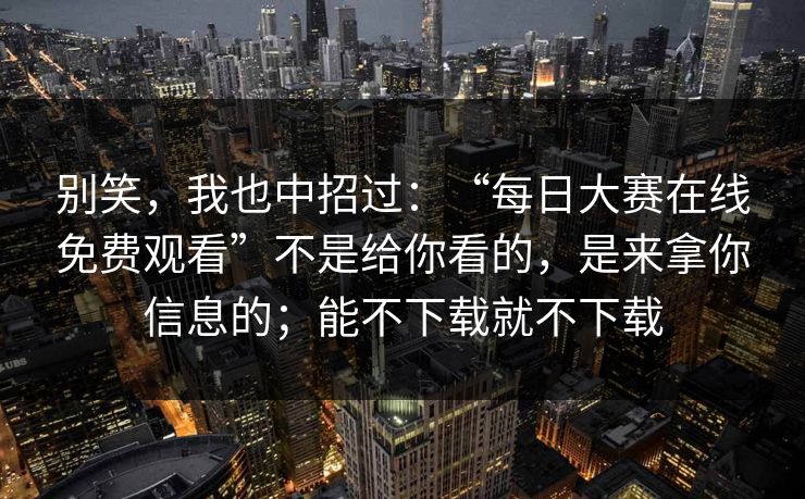 别笑，我也中招过：“每日大赛在线免费观看”不是给你看的，是来拿你信息的；能不下载就不下载