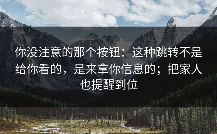 你没注意的那个按钮：这种跳转不是给你看的，是来拿你信息的；把家人也提醒到位