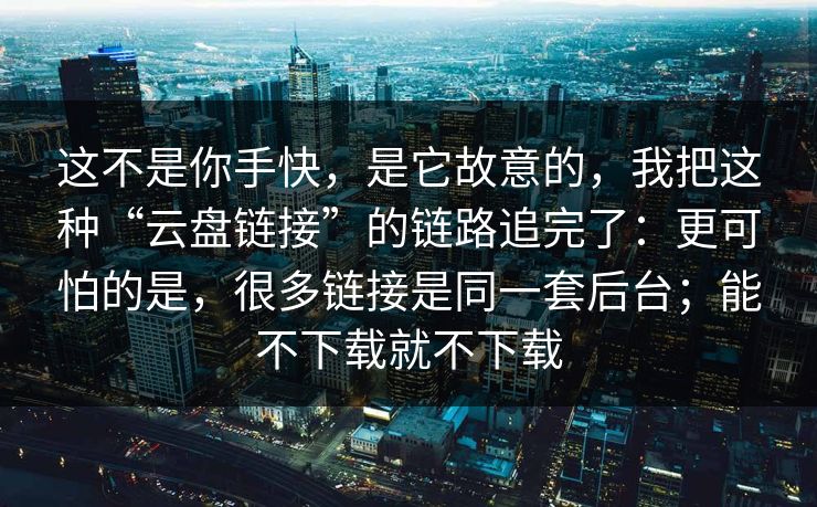 这不是你手快，是它故意的，我把这种“云盘链接”的链路追完了：更可怕的是，很多链接是同一套后台；能不下载就不下载