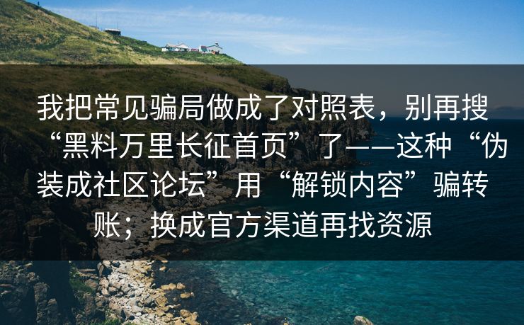 我把常见骗局做成了对照表，别再搜“黑料万里长征首页”了——这种“伪装成社区论坛”用“解锁内容”骗转账；换成官方渠道再找资源