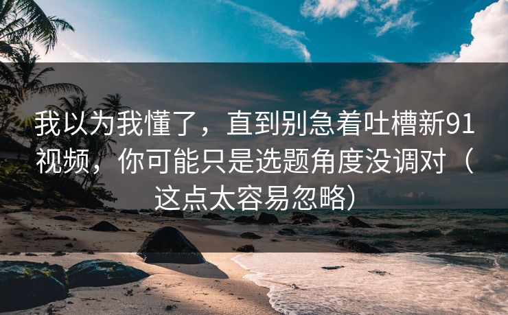 我以为我懂了，直到别急着吐槽新91视频，你可能只是选题角度没调对（这点太容易忽略）