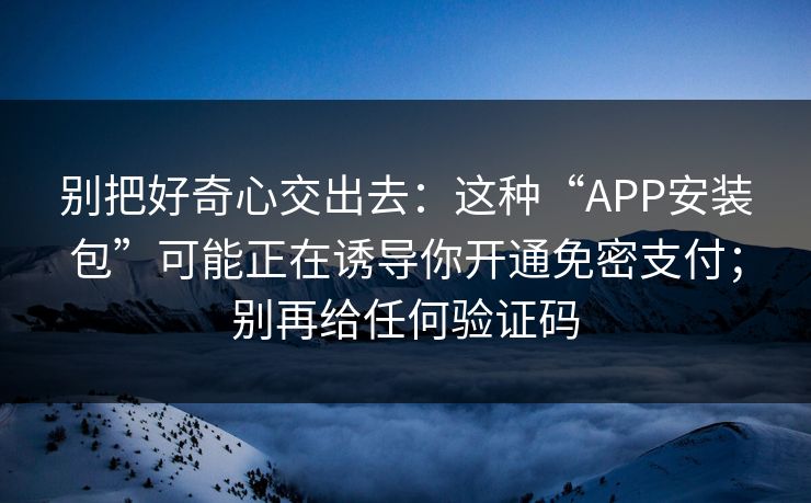别把好奇心交出去：这种“APP安装包”可能正在诱导你开通免密支付；别再给任何验证码