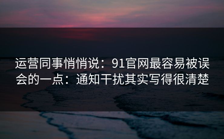 运营同事悄悄说：91官网最容易被误会的一点：通知干扰其实写得很清楚