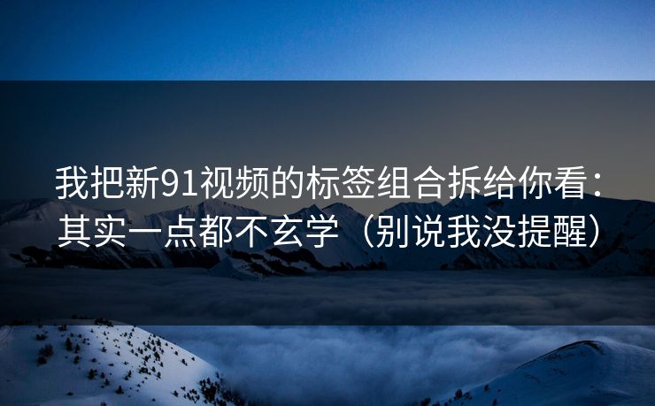 我把新91视频的标签组合拆给你看：其实一点都不玄学（别说我没提醒）